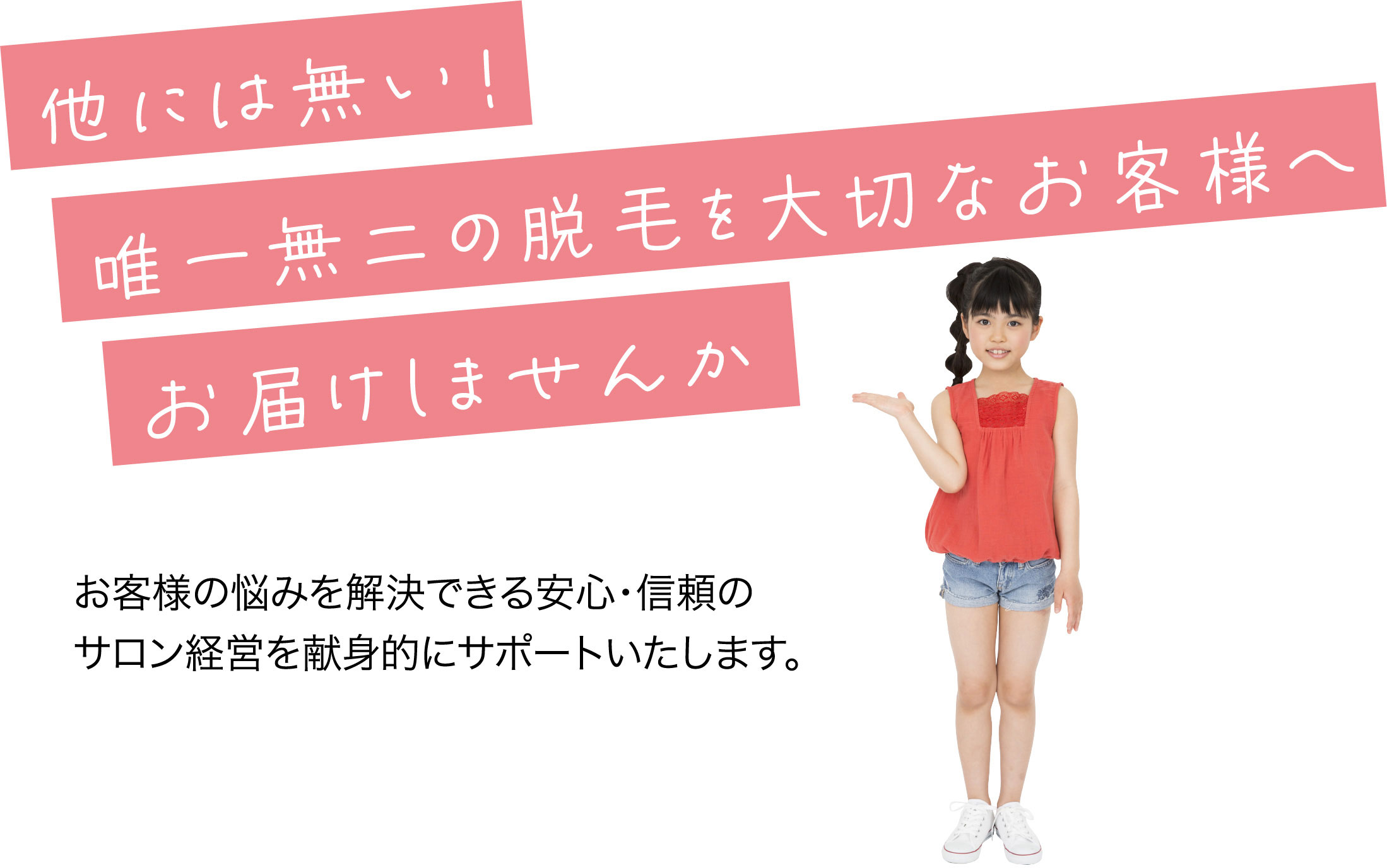 他には無い！唯一無二の脱毛を大切なお客様へお届けしませんかお客様の悩みを解決できる安心・信頼のサロン経営を献身的にサポートいたします。